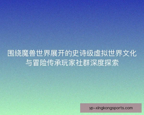 围绕魔兽世界展开的史诗级虚拟世界文化与冒险传承玩家社群深度探索