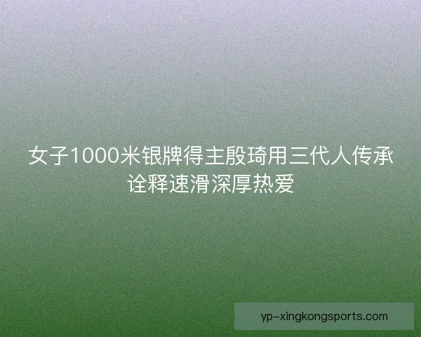 女子1000米银牌得主殷琦用三代人传承诠释速滑深厚热爱